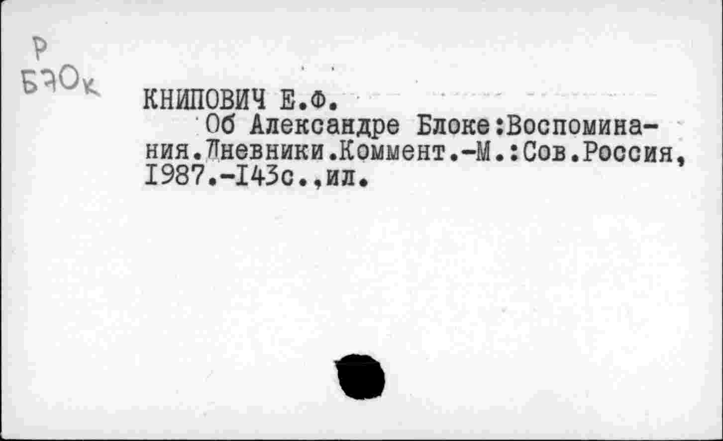 ﻿р
КНИПОВИЧ Е.Ф.
Об Александре Блоке:Воспомина-ния.Лневники.Коммент.-М.:Сов.Россия, 1987.-I43с.,ил.